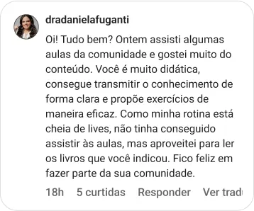 dradanielafuganti | Oi! Tudo bem? Ontem assisti algumas aulas da comunidade e gostei muito do conteúdo. Você é muito didática, consegue transmitir o conhecimento de forma clara e propõe exercícios de maneira eficaz. Como minha rotina está cheia de lives, não tinha conseguido assistir às aulas, mas aproveitei para ler os livros que você indicou. Fico feliz em fazer parte da sua comunidade.