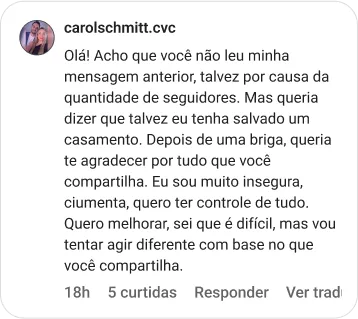 carolschmitt.cvc | Olá! Acho que você não leu minha mensagem anterior, talvez por causa da quantidade de seguidores. Mas queria dizer que talvez eu tenha salvado um casamento. Depois de uma briga, queria te agradecer por tudo que você compartilha. Eu sou muito insegura, ciumenta, quero ter controle de tudo. Quero melhorar, sei que é difícil, mas vou tentar agir diferente com base no que você compartilha.