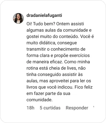 dradanielafuganti | Oi! Tudo bem? Ontem assisti algumas aulas da comunidade e gostei muito do conteúdo. Você é muito didática, consegue transmitir o conhecimento de forma clara e propõe exercícios de maneira eficaz. Como minha rotina está cheia de lives, não tinha conseguido assistir às aulas, mas aproveitei para ler os livros que você indicou. Fico feliz em fazer parte da sua comunidade.