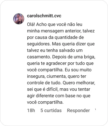 carolschmitt.cvc | Olá! Acho que você não leu minha mensagem anterior, talvez por causa da quantidade de seguidores. Mas queria dizer que talvez eu tenha salvado um casamento. Depois de uma briga, queria te agradecer por tudo que você compartilha. Eu sou muito insegura, ciumenta, quero ter controle de tudo. Quero melhorar, sei que é difícil, mas vou tentar agir diferente com base no que você compartilha.